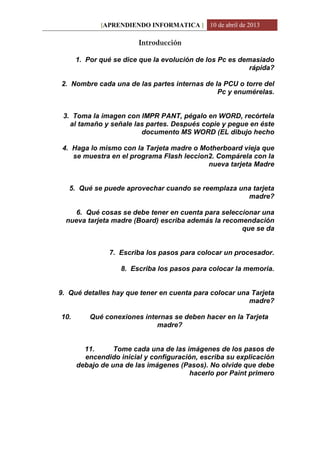 [APRENDIENDO INFORMATICA ] 10 de abril de 2013
Introducción
1. Por qué se dice que la evolución de los Pc es demasiado
rápida?
2. Nombre cada una de las partes internas de la PCU o torre del
Pc y enumérelas.
3. Toma la imagen con IMPR PANT, pégalo en WORD, recórtela
al tamaño y señale las partes. Después copie y pegue en éste
documento MS WORD (EL dibujo hecho
4. Haga lo mismo con la Tarjeta madre o Motherboard vieja que
se muestra en el programa Flash leccion2. Compárela con la
nueva tarjeta Madre
5. Qué se puede aprovechar cuando se reemplaza una tarjeta
madre?
6. Qué cosas se debe tener en cuenta para seleccionar una
nueva tarjeta madre (Board) escriba además la recomendación
que se da
7. Escriba los pasos para colocar un procesador.
8. Escriba los pasos para colocar la memoria.
9. Qué detalles hay que tener en cuenta para colocar una Tarjeta
madre?
10. Qué conexiones internas se deben hacer en la Tarjeta
madre?
11. Tome cada una de las imágenes de los pasos de
encendido inicial y configuración, escriba su explicación
debajo de una de las imágenes (Pasos). No olvide que debe
hacerlo por Paint primero
 