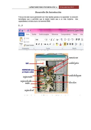 [APRENDIENDO INFORMATICA ] 10 de abril de 2013
Desarrollo De Introducción
1 los pc de esta nueva generación son más rápidas gracias a la capacidad la evolución
tecnológica que a permitido que la tarjeta madre sea a un más moderna más
capacidades o el disco duro o la memoria RAM.
2…..3
 