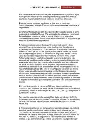 [APRENDIENDO INFORMATICA ] 10 de abril de 2013
5 las cosas que se pueden aprovechar son los componentes que acompañan la tarjeta
madre pero a la hora de rescatar esos componentes hay que tener en cuenta que
algunos son muy sensibles (demasiada precaución si queremos obtenerlos)
6 bueno al comprar una tarjeta board nueva se debe tener en cuenta que
Cuanto menor sea el coste de la PC es muy probable que menor sea el potencial de la
Tarjeta Madre.
De la Tarjeta Madre que tenga la PC depende el tipo de Procesador (cerebro de la PC)
que soporta, la cantidad de Memoria RAM (velocidad en las aplicaciones y programas),
Tarjetas Gráficas, y puertos de salida, ya sean de video, sonido o para realizar
conexiones entre dispositivos. Cuanto menor sea el coste de la PC es muy probable que
menor sea el potencial de la Tarjeta Madre.
7. Ya desconectada de cualquier tipo de periférico de entrada o salida y de su
alimentación de energía destapamos la torre e identificamos el disipador que se
encuentra encima del procesador y lo desconectamos de su alimentación eléctrica,
teniendo en cuenta que hay muchos tipos de procesadores así también hay distintos
tipos de disipadores para estos, y su forma modo de asegurase a la board y tamaño
varían dependiendo el modelo del socket sin embargo cumplen la misma función
Refrigerar el procesador, para Retirar el disipador observaremos bien como esta
asegurado a la board buscando las pestañas o en algunos casos tornillos que permiten
su extracción segura de la placa (una buena Recomendación seria leer o informarnos
del tipo de procesador y disipador el cual tengamos), luego de Retirar el disipador,
Retiraremos el procesador el cual esta asegurado por una pequeña palanca la cual es
muy sencilla de abrir, en casi todos tiene un pequeño pestillo que genera una mínima
presión pero el adecuado movimiento la soltara, permitiendo sacar el procesador e
introduciremos el nuevo asegurándonos que las esquinas del el nuevo procesador sean
idénticas al anterior, observando ello procedemos a instalarlo untando encima de este
una capa mínima de crema antitérmica o crema disipadora, seguidamente tal como salió
el disipador así mismo debe quedar asegurado y conectado a sus pines de alimentación
eléctrica.
8 Es importante que antes de comprar su RAM vean si es compatible con su
computador, para esto tienen que revisar qué tipo de memorias soporta su Placa Madre
(Motherboard), primero se tiene que fijar si es DIMM, DDR1, DDR2, (Lo más probable es
que sea DDR1 o DDR2)
Para hacer las cosas más sencillas usar otra Placa Madre que esta fuera del PC, la
única diferencia es que será un poco más cómodo realizar la instalación, pero se puede
hacer de todas maneras, solo hay que desconectar todo del pc (teclado, monitor,
mouse, etc.)
9 Primeramente verificamos que el chasis o torre, sea el adecuado para ella, midiendo
también la board en relación con el espacio dentro del chasis, observar que los
componentes con los cuales cuento sean compactibles con dicha board (procesador,
memorias RAM, fuente de poder, unida de floppy, unida óptica, disco duro, tarjetas isa,
AGP, PCI, PCI X PRESS), al asegurarnos de esto, ser precavidos al momento de
instalarla ya que fácilmente la energía estática que generamos o que genera el lugar
 