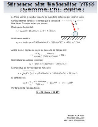 MIGUEL BULA PICÓN
INGENIERo MECÁNICo
WHATSAPP: 3016928280
Como la pelota parte con una velocidad inicial ,		despejamos y tenemos:
=
−
cos ∅
Movimiento vertical:
= + sin ∅ −
1
2
Reemplazando el valor de t por el calculado en el movimiento horizontal,
tenemos:
= + sin ∅
−
cos ∅
−
1
2
−
cos ∅
Reescribiendo la ecuación, tenemos:
= + − tan ∅ −
1
2
−
cos ∅
Ahora despejando la velocidad inicial tenemos:
1
2
−
cos ∅
= + − tan ∅ − 				 ⇒				 =
−
2 − + − tan ∅ cos ∅
= !
−
2 − + − tan ∅ cos ∅
Ahora bien, reemplazando valores tenemos:
= 0, = 0, ∅ = 0, = 20 , = 15 	 	 = 9,81 $⁄
= !
9,81 $⁄ 15 − 0
2 20 − 0 + 15 − 0 tan 0° cos 0°
= !
9,81 $⁄ 15
2 20
= ', ()* + ,⁄
 