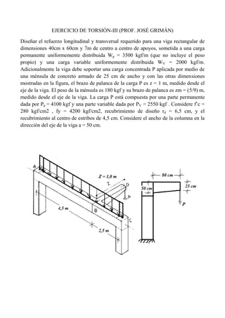 EJERCICIO DE TORSIÓN-III (PROF. JOSÉ GRIMÁN)
Diseñar el refuerzo longitudinal y transversal requerido para una viga rectangular de
dimensiones 40cm x 60cm y 7m de centro a centro de apoyos, sometida a una carga
permanente uniformemente distribuida Wp = 3500 kgf/m (que no incluye el peso
propio) y una carga variable uniformemente distribuida WV = 2000 kgf/m.
Adicionalmente la viga debe soportar una carga concentrada P aplicada por medio de
una ménsula de concreto armado de 25 cm de ancho y con las otras dimensiones
mostradas en la figura, el brazo de palanca de la carga P es z = 1 m, medido desde el
eje de la viga. El peso de la ménsula es 180 kgf y su brazo de palanca es zm = (5/9) m,
medido desde el eje de la viga. La carga P está compuesta por una parte permanente
dada por Pp = 4100 kgf y una parte variable dada por PV = 2550 kgf . Considere f’c =
280 kgf/cm2 , fy = 4200 kgf/cm2, recubrimiento de diseño rd = 6,5 cm, y el
recubrimiento al centro de estribos de 4,5 cm. Considere el ancho de la columna en la
dirección del eje de la viga a = 50 cm.
 