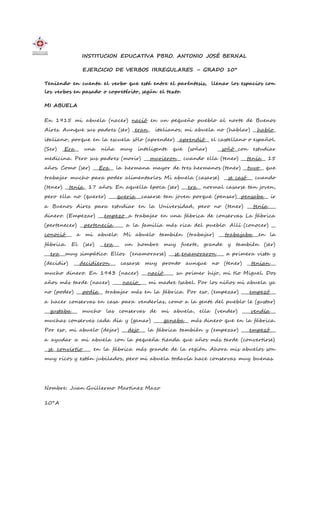 INSTITUCION EDUCATIVA PBRO. ANTONIO JOSÉ BERNAL
EJERCICIO DE VERBOS IRREGULARES – GRADO 10°
Teniendo en cuenta el verbo que está entre el paréntesis, llenar los espacios con
los verbos en pasado o copretérito, según el texto.
MI ABUELA
En 1915 mi abuela (nacer) nació en un pequeño pueblo al norte de Buenos
Aires. Aunque sus padres (ser) _eran_ italianos, mi abuela no (hablar) __hablo_
italiano, porque en la escuela sólo (aprender) _aprendió__ el castellano o español.
(Ser) _Era__ una niña muy inteligente que (soñar) __soñó__con estudiar
medicina. Pero sus padres (morir) ___murieron__ cuando ella (tener) ___tenía__ 15
años. Como (ser) ___Era__ la hermana mayor de tres hermanos (tener) __tuvo__ que
trabajar mucho para poder alimentarlos. Mi abuela (casarse) __se casó___ cuando
(tener) __tenía_ 17 años. En aquella época (ser) ___era__ normal casarse tan joven,
pero ella no (querer) ____queria___casarse tan joven porque (pensar)__pensaba__ ir
a Buenos Aires para estudiar en la Universidad, pero no (tener) ___tenía____
dinero. (Empezar) ___empezo__a trabajar en una fábrica de conservas. La fábrica
(pertenecer) __pertenecía_____ a la familia más rica del pueblo. Allí (conocer) __
conoció___ a mi abuelo. Mi abuelo también (trabajar) ___trabajaba___en la
fábrica. El (ser) __era___ un hombre muy fuerte, grande y también (ser)
___era___muy simpático. Ellos (enamorarse) ___se_enamoraron____ a primera vista y
(decidir) ___decidieron___ casarse muy pronto aunque no (tener) __tenian___
mucho dinero. En 1943 (nacer) ___nació_____ su primer hijo, mi tío Miguel. Dos
años más tarde (nacer) _____nacio____ mi madre Isabel. Por los niños mi abuela ya
no (poder) ___podía__ trabajar más en la fábrica. Por eso, (empezar) ____empezó___
a hacer conservas en casa para venderlas, como a la gente del pueblo le (gustar)
___gustaba___ mucho las conservas de mi abuela, ella (vender) ____vendía___
muchas conservas cada día y (ganar) _____ganaba__ más dinero que en la fábrica.
Por eso, mi abuelo (dejar) ___dejo___ la fábrica también y (empezar) ____empezó___
a ayudar a mi abuela con la pequeña tienda que años más tarde (convertirse)
__se__convirtio____ en la fábrica más grande de la región. Ahora mis abuelos son
muy ricos y están jubilados, pero mi abuela todavía hace conservas muy buenas.
Nombre: Juan Guillermo Martinez Mazo
10°A
 