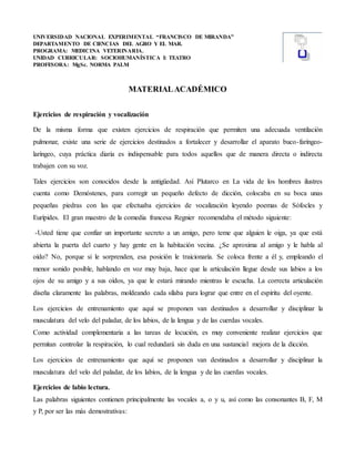 UNIVERSIDAD NACIONAL EXPERIMENTAL “FRANCISCO DE MIRANDA”
DEPARTAMENTO DE CIENCIAS DEL AGRO Y EL MAR.
PROGRAMA: MEDICINA VETERINARIA.
UNIDAD CURRICULAR: SOCIOHUMANÍSTICA I: TEATRO
PROFESORA: MgSc. NORMA PALM
MATERIALACADÉMICO
Ejercicios de respiración y vocalización
De la misma forma que existen ejercicios de respiración que permiten una adecuada ventilación
pulmonar, existe una serie de ejercicios destinados a fortalecer y desarrollar el aparato buco-faríngeo-
laríngeo, cuya práctica diaria es indispensable para todos aquellos que de manera directa o indirecta
trabajen con su voz.
Tales ejercicios son conocidos desde la antigüedad. Así Plutarco en La vida de los hombres ilustres
cuenta como Demóstenes, para corregir un pequeño defecto de dicción, colocaba en su boca unas
pequeñas piedras con las que efectuaba ejercicios de vocalización leyendo poemas de Sófocles y
Eurípides. El gran maestro de la comedia francesa Regnier recomendaba el método siguiente:
-Usted tiene que confiar un importante secreto a un amigo, pero teme que alguien le oiga, ya que está
abierta la puerta del cuarto y hay gente en la habitación vecina. ¿Se aproxima al amigo y le habla al
oído? No, porque si le sorprenden, esa posición le traicionaría. Se coloca frente a él y, empleando el
menor sonido posible, hablando en voz muy baja, hace que la articulación llegue desde sus labios a los
ojos de su amigo y a sus oídos, ya que le estará mirando mientras le escucha. La correcta articulación
diseña claramente las palabras, moldeando cada sílaba para lograr que entre en el espíritu del oyente.
Los ejercicios de entrenamiento que aquí se proponen van destinados a desarrollar y disciplinar la
musculatura del velo del paladar, de los labios, de la lengua y de las cuerdas vocales.
Como actividad complementaria a las tareas de locución, es muy conveniente realizar ejercicios que
permitan controlar la respiración, lo cual redundará sin duda en una sustancial mejora de la dicción.
Los ejercicios de entrenamiento que aquí se proponen van destinados a desarrollar y disciplinar la
musculatura del velo del paladar, de los labios, de la lengua y de las cuerdas vocales.
Ejercicios de labio lectura.
Las palabras siguientes contienen principalmente las vocales a, o y u, así como las consonantes B, F, M
y P, por ser las más demostrativas:
 