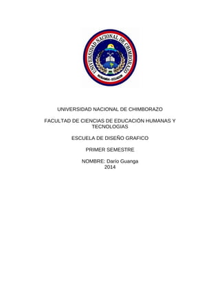 UNIVERSIDAD NACIONAL DE CHIMBORAZO
FACULTAD DE CIENCIAS DE EDUCACIÓN HUMANAS Y
TECNOLOGIAS
ESCUELA DE DISEÑO GRAFICO
PRIMER SEMESTRE
NOMBRE: Darío Guanga
2014
 