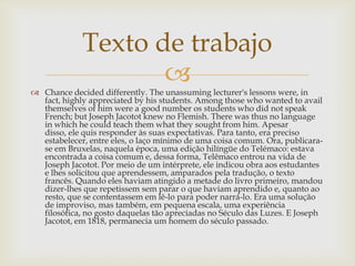 Texto de trabajo
                    
 Chance decided differently. The unassuming lecturer's lessons were, in
  fact, highly appreciated by his students. Among those who wanted to avail
  themselves of him were a good number os students who did not speak
  French; but Joseph Jacotot knew no Flemish. There was thus no language
  in which he could teach them what they sought from him. Apesar
  disso, ele quis responder às suas expectativas. Para tanto, era preciso
  estabelecer, entre eles, o laço mínimo de uma coisa comum. Ora, publicara-
  se em Bruxelas, naquela época, uma edição hilíngüe do Telémaco: estava
  encontrada a coisa comum e, dessa forma, Telêmaco entrou na vida de
  Joseph Jacotot. Por meio de um intérprete, ele indicou obra aos estudantes
  e lhes solicitou que aprendessem, amparados pela tradução, o texto
  francês. Quando eles haviam atingido a metade do livro primeiro, mandou
  dizer-lhes que repetissem sem parar o que haviam aprendido e, quanto ao
  resto, que se contentassem em lê-lo para poder narrá-lo. Era uma solução
  de improviso, mas também, em pequena escala, uma experiência
  filosófica, no gosto daquelas tão apreciadas no Século das Luzes. E Joseph
  Jacotot, em 1818, permanecia um homem do século passado.
 