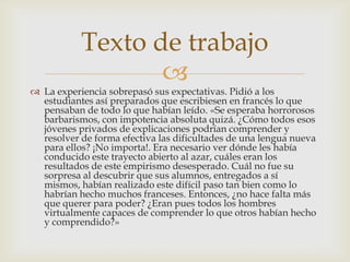 Texto de trabajo
                  
 La experiencia sobrepasó sus expectativas. Pidió a los
  estudiantes así preparados que escribiesen en francés lo que
  pensaban de todo lo que habían leído. «Se esperaba horrorosos
  barbarismos, con impotencia absoluta quizá. ¿Cómo todos esos
  jóvenes privados de explicaciones podrían comprender y
  resolver de forma efectiva las dificultades de una lengua nueva
  para ellos? ¡No importa!. Era necesario ver dónde les había
  conducido este trayecto abierto al azar, cuáles eran los
  resultados de este empirismo desesperado. Cuál no fue su
  sorpresa al descubrir que sus alumnos, entregados a sí
  mismos, habían realizado este difícil paso tan bien como lo
  habrían hecho muchos franceses. Entonces, ¿no hace falta más
  que querer para poder? ¿Eran pues todos los hombres
  virtualmente capaces de comprender lo que otros habían hecho
  y comprendido?»
 
