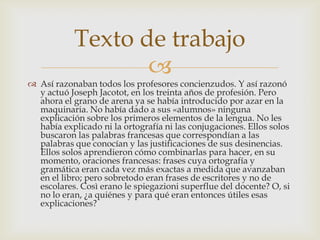 Texto de trabajo
                   
 Así razonaban todos los profesores concienzudos. Y así razonó
  y actuó Joseph Jacotot, en los treinta años de profesión. Pero
  ahora el grano de arena ya se había introducido por azar en la
  maquinaria. No había dado a sus «alumnos» ninguna
  explicación sobre los primeros elementos de la lengua. No les
  había explicado ni la ortografía ni las conjugaciones. Ellos solos
  buscaron las palabras francesas que correspondían a las
  palabras que conocían y las justificaciones de sus desinencias.
  Ellos solos aprendieron cómo combinarlas para hacer, en su
  momento, oraciones francesas: frases cuya ortografía y
  gramática eran cada vez más exactas a medida que avanzaban
  en el libro; pero sobretodo eran frases de escritores y no de
  escolares. Così erano le spiegazioni superflue del docente? O, si
  no lo eran, ¿a quiénes y para qué eran entonces útiles esas
  explicaciones?
 
