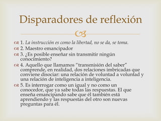 Disparadores de reflexión
                           
 1. La instrucción es como la libertad, no se da, se toma.
 2. Maestro emancipador
 3. ¿Es posible enseñar sin transmitir ningún
  conocimiento?
 4. Aquello que llamamos “transmisión del saber”
  comprende, en realidad, dos relaciones imbricadas que
  conviene disociar: una relación de voluntad a voluntad y
  una relación de inteligencia a inteligencia.
 5. Es interrogar como un igual y no como un
  conocedor, que ya sabe todas las respuestas. El que
  enseña emancipando sabe que él también está
  aprendiendo y las respuestas del otro son nuevas
  preguntas para él.
 