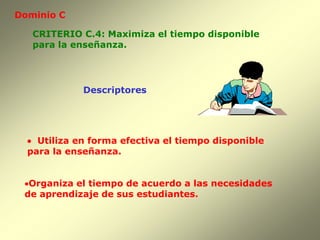 Dominio C

   CRITERIO C.4: Maximiza el tiempo disponible
   para la enseñanza.




             Descriptores




   Utiliza en forma efectiva el tiempo disponible
  para la enseñanza.


 Organiza el tiempo de acuerdo a las necesidades
 de aprendizaje de sus estudiantes.
 