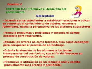 Dominio C
  CRITERIO C.5: Promueve el desarrollo del
  pensamiento.
                     Descriptores
 Incentiva a los estudiantes a establecer relaciones y ubicar
en contextos el conocimiento de objetos, eventos y
fenómenos, desde la perspectiva de los distintos subsectores.

Formula preguntas y problemas y concede el tiempo
necesario para resolverlos.

Aborda los errores no como fracasos, sino como ocasiones
para enriquecer el proceso de aprendizaje.

Orienta la atención de los alumnos a los temas
transversales del currículum, con el fin de favorecer su
proceso de construcción de valores.

Promueve la utilización de un lenguaje oral y escrito
 gradualmente más preciso y pertinente.
 