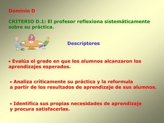 Dominio D

CRITERIO D.1: El profesor reflexiona sistemáticamente
sobre su práctica.


                      Descriptores


 Evalúa el grado en que los alumnos alcanzaron los
aprendizajes esperados.


 Analiza críticamente su práctica y la reformula
a partir de los resultados de aprendizaje de sus alumnos.


 Identifica sus propias necesidades de aprendizaje
y procura satisfacerlas.
 