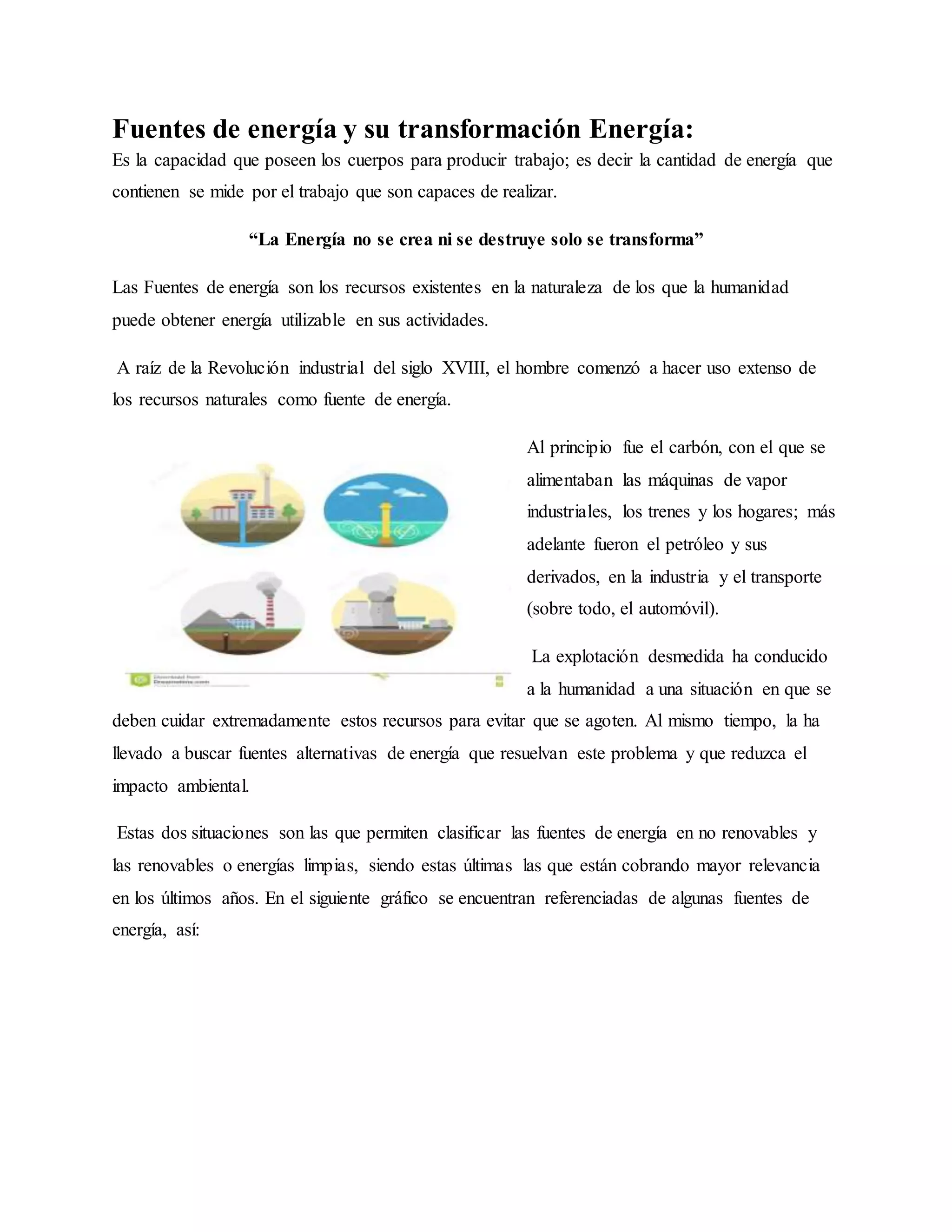 Ilustración 1:fuentes de energía
Fuentes de energía y su transformación Energía:
Es la capacidad que poseen los cuerpos para producir trabajo; es decir la cantidad de energía que
contienen se mide por el trabajo que son capaces de realizar.
“La Energía no se crea ni se destruye solo se transforma”
Las Fuentes de energía son los recursos existentes en la naturaleza de los que la humanidad
puede obtener energía utilizable en sus actividades.
A raíz de la Revolución industrial del siglo XVIII, el hombre comenzó a hacer uso extenso de
los recursos naturales como fuente de energía.
Al principio fue el carbón, con el que se
alimentaban las máquinas de vapor
industriales, los trenes y los hogares; más
adelante fueron el petróleo y sus
derivados, en la industria y el transporte
(sobre todo, el automóvil).
La explotación desmedida ha conducido
a la humanidad a una situación en que se
deben cuidar extremadamente estos recursos para evitar que se agoten. Al mismo tiempo, la ha
llevado a buscar fuentes alternativas de energía que resuelvan este problema y que reduzca el
impacto ambiental.
Estas dos situaciones son las que permiten clasificar las fuentes de energía en no renovables y
las renovables o energías limpias, siendo estas últimas las que están cobrando mayor relevancia
en los últimos años. En el siguiente gráfico se encuentran referenciadas de algunas fuentes de
energía, así:
 