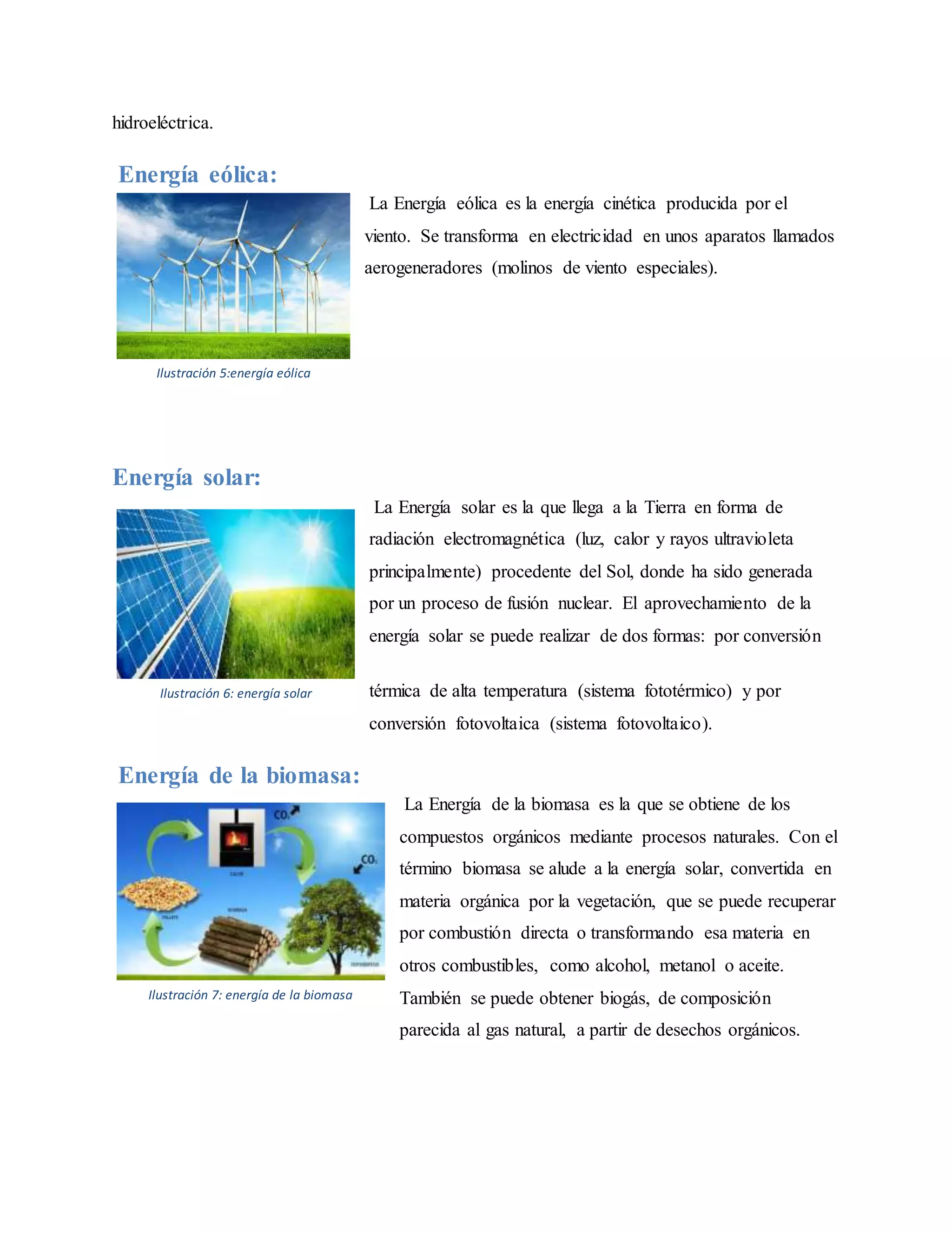 hidroeléctrica.
Energía eólica:
La Energía eólica es la energía cinética producida por el
viento. Se transforma en electricidad en unos aparatos llamados
aerogeneradores (molinos de viento especiales).
Energía solar:
La Energía solar es la que llega a la Tierra en forma de
radiación electromagnética (luz, calor y rayos ultravioleta
principalmente) procedente del Sol, donde ha sido generada
por un proceso de fusión nuclear. El aprovechamiento de la
energía solar se puede realizar de dos formas: por conversión
térmica de alta temperatura (sistema fototérmico) y por
conversión fotovoltaica (sistema fotovoltaico).
Energía de la biomasa:
La Energía de la biomasa es la que se obtiene de los
compuestos orgánicos mediante procesos naturales. Con el
término biomasa se alude a la energía solar, convertida en
materia orgánica por la vegetación, que se puede recuperar
por combustión directa o transformando esa materia en
otros combustibles, como alcohol, metanol o aceite.
También se puede obtener biogás, de composición
parecida al gas natural, a partir de desechos orgánicos.
Ilustración 5:energía eólica
Ilustración 6: energía solar
Ilustración 7: energía de la biomasa
 