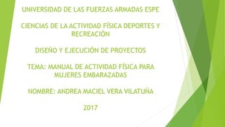 UNIVERSIDAD DE LAS FUERZAS ARMADAS ESPE
CIENCIAS DE LA ACTIVIDAD FÍSICA DEPORTES Y
RECREACIÓN
DISEÑO Y EJECUCIÓN DE PROYECTOS
TEMA: MANUAL DE ACTIVIDAD FÍSICA PARA
MUJERES EMBARAZADAS
NOMBRE: ANDREA MACIEL VERA VILATUÑA
2017
 