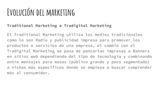 Evolución del marketing
Traditional Marketing a Tradigital Marketing
El Traditional Marketing utiliza los medios tradicionales
como lo son Radio y publicidad impresa para promover los
productos o servicios de una empresa, el cambio con el
Tradigital Marketing se pasa de pancartas impresas a Banners
en sitios web dependiendo del tipo de tecnología y combinando
entre mensajes para masas (público grande y poco segmentado)
a nichos más específicos donde se empieza a buscar comprender
más al consumidor.
 