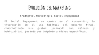 Evolución del marketing
Tradigital Marketing a Social engagement
El Social Engagement se centra en el consumidor, la
interacción en el uso habitual del usuario final,
comprendiendo sus gustos, primando sus valores y
habitualidad, pasando por completo a nichos específicos.
 