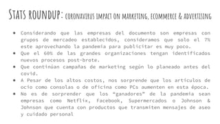 Stats roundup:coronavirus impact on marketing, ecommerce & advertising
● Considerando que las empresas del documento son empresas con
grupos de mercadeo establecidos, consideramos que solo el 7%
este aprovechando la pandemia para publicitar es muy poco.
● Que el 60% de las grandes organizaciones tengan identificados
nuevos procesos post-brote.
● Que continúan campañas de marketing según lo planeado antes del
covid.
● A Pesar de los altos costos, nos sorprende que los artículos de
ocio como consolas o de oficina como PCs aumenten en esta época.
● No es de sorprender que los “ganadores” de la pandemia sean
empresas como Netflix, Facebook, Supermercados o Johnson &
Johnson que cuenta con productos que transmiten mensajes de aseo
y cuidado personal
 