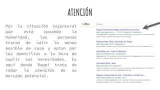 Por la situación coyuntural
que está pasando la
humanidad, las personas
tratan de salir lo menos
posible de casa y optan por
los domicilios a la hora de
suplir sus necesidades. Es
aquí donde Rappi trata de
robar la atención de su
mercado potencial.
ATENCIÓN
 