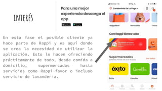 interés
En esta fase el posible cliente ya
hace parte de Rappi y es aquí donde
se crea la necesidad de utilizar la
aplicación. Esto lo hacen ofreciendo
prácticamente de todo, desde comida a
domicilio, supermercados hasta
servicios como Rappi-favor o incluso
servicio de lavandería.
 