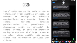 Deseo
Los clientes que ya han suministrado su
información y son posibles clientes, la
empresa se encarga de brindarle
oportunidades para aumentar deseo de
compra, mediante mensajes
personalizados con promociones o
descuentos según su potencial de
compra. Además, si ante una promoción
no logran capturar al cliente, aumentan
su valor, siendo posible esto porque
tienen esa informacion detallada por
cliente.
 