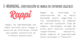 e-branding, construcción de marca en entornos digitales
Rappi ha realizado la
construcción de su marca
haciendo sentir seguridad a
los consumidores al momento
de realizar cualquier tipo de
compra, haciendose aliado de
ellos para realizar cualquier
requerimiento necesario,
desde compras al supermercado
hasta encargos o “favores”.
Rappi, ha implementado las
redes sociales para llegar a
usuarios de diferentes nichos
que puedan convertirse en
clientes potenciales.
 