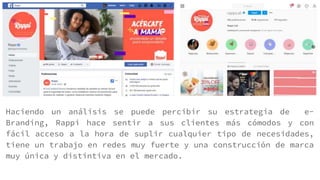 Haciendo un análisis se puede percibir su estrategia de e-
Branding, Rappi hace sentir a sus clientes más cómodos y con
fácil acceso a la hora de suplir cualquier tipo de necesidades,
tiene un trabajo en redes muy fuerte y una construcción de marca
muy única y distintiva en el mercado.
 