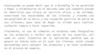 Concluyendo se puede decir que el e-Branding le ha permitido
a Rappi a establecerse en el mercado como una compañía basada
en domicilios que ofrece un servicio eficaz y de calidad,
conociendo las necesidades de los clientes y creando una
personalidad de la marca y una recepción positiva de parte de
sus clientes, pues hace de Rappi un aliado para realizar
cualquier compra o favor requerido.
Finalmente, el uso de símbolos no verbales como fotografías
de los productos a recibir por parte de los usuarios, así
como el color llamativo de la aplicación permite que se
genere un efecto halo en el cual los clientes están siendo
persuadidos para consumir los productos y no tener problemas
en el proceso de compras.
 