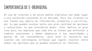 Importancia de e-branding
El uso de internet y de otros medios digitales han dado lugar
a una evolución constante en el mercado. Para los clientes es
una fuente muy amplia de información, productos y servicios,
por lo que pueden evaluar entre una gran cantidad de opciones
y seleccionar lo que consideran mejor. Esto implica un gran
reto para las empresas que cada día se tienen que enfrentar a
cambios constantes y deben adaptarse a las necesidades y
gustos de los consumidores, para esto es necesario que
cuenten con estrategias exitosas que logren resaltar entre
todas las opciones que se pueden encontrar en internet.
 