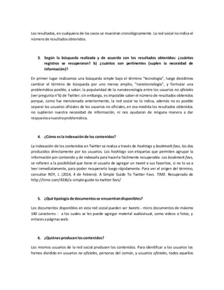 Los resultados, en cualquiera de los casos se muestran cronológicamente. La red social noindica el
númerode resultadosobtenidos.
3. Según la búsqueda realizada y de acuerdo con los resultados obtenidos: ¿cuántos
registros se recuperaron? b) ¿cuántos son pertinentes (suplen la necesidad de
información)?
En primer lugar realizamos una búsqueda simple bajo el término “tecnología”, luego decidimos
cambiar el término de búsqueda por uno menos amplio, “nanotecnología”, y formular una
problemática posible, a saber, la popularidad de la nanotecnología entre los usuarios no oficiales
(ver pregunta n°6) de Twitter; sin embargo, es imposible saber el número de resultados obtenidos
porque, como fue mencionado anteriormente, la red social no lo indica, además no es posible
separar los usuarios oficiales de los usuarios no oficiales, en esa medida los resultados obtenidos
no suplieron nuestra necesidad de información, ni nos ayudaron de ninguna manera a dar
respuestaanuestraproblemática.
4. ¿Cómo esla indexaciónde los contenidos?
La indexación de los contenidos en Twitter se realiza a través de hashtags y bookmark favs, los dos
producidos directamente por los usuarios. Los hashtags son etiquetas que permiten agrupar la
información por contenido y de indexarla para hacerla fácilmente recuperable. Los bookmark favs,
se refieren a la posibilidad que tiene el usuario de agregar un tweet a sus favoritos, si no lo va a
leer inmediatamente, para poder recuperarlo luego rápidamente. Para ver el origen del término,
consultar ROY, J. (2014, 4 de febrero). A Simple Guide To Twitter Favs. TIME. Recuperado de
http://time.com/4336/a-simple-guide-to-twitter-favs/
5. ¿Qué tipología de documentosse encuentrandisponibles?
Los documentos disponibles en esta red social pueden ser tweets - micro documentos de máximo
140 caracteres - a los cuales se les puede agregar material audiovisual, como videos o fotos, y
enlacesapáginasweb.
6. ¿Quiénesproducenloscontenidos?
Los mismos usuarios de la red social producen los contenidos. Para identificar a los usuarios los
hemos dividido en usuarios no oficiales, personas del común, y usuarios oficiales, todos aquellos
 