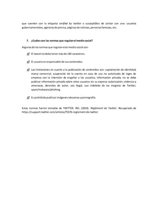 que cuenten con la etiqueta verified by twitter o susceptibles de contar con una: usuarios
gubernamentales,agenciasde prensa, páginasde noticias,personasfamosas,etc.
7. ¿Cuálesson las normas que regulanel mediosocial?
Algunasde lasnormasque regulaneste mediosocial son:
 El tweetnodebe tenermásde 140 caracteres.
 El usuarioesresponsable de suscontenidos.
 Las limitaciones en cuanto a la publicación de contenidos son: suplantación de identidad;
marca comercial, suspensión de la cuenta en caso de uso no autorizado de logos de
empresa con la intención de engañar a los usuarios; información privada, no se debe
publicar información privada sobre otros usuarios sin su expresa autorización; violencia y
amenazas, derechos de autor, uso ilegal, uso indebido de las insignias de Twitter,
spam/malware/phishing.
 Es prohibidopublicarimágenesobscenasy pornografía.
Estas normas fueron tomadas de TWITTER. INC. (2014). Règlement de Twitter. Recuperado de
https://support.twitter.com/articles/75576-reglement-de-twitter
 