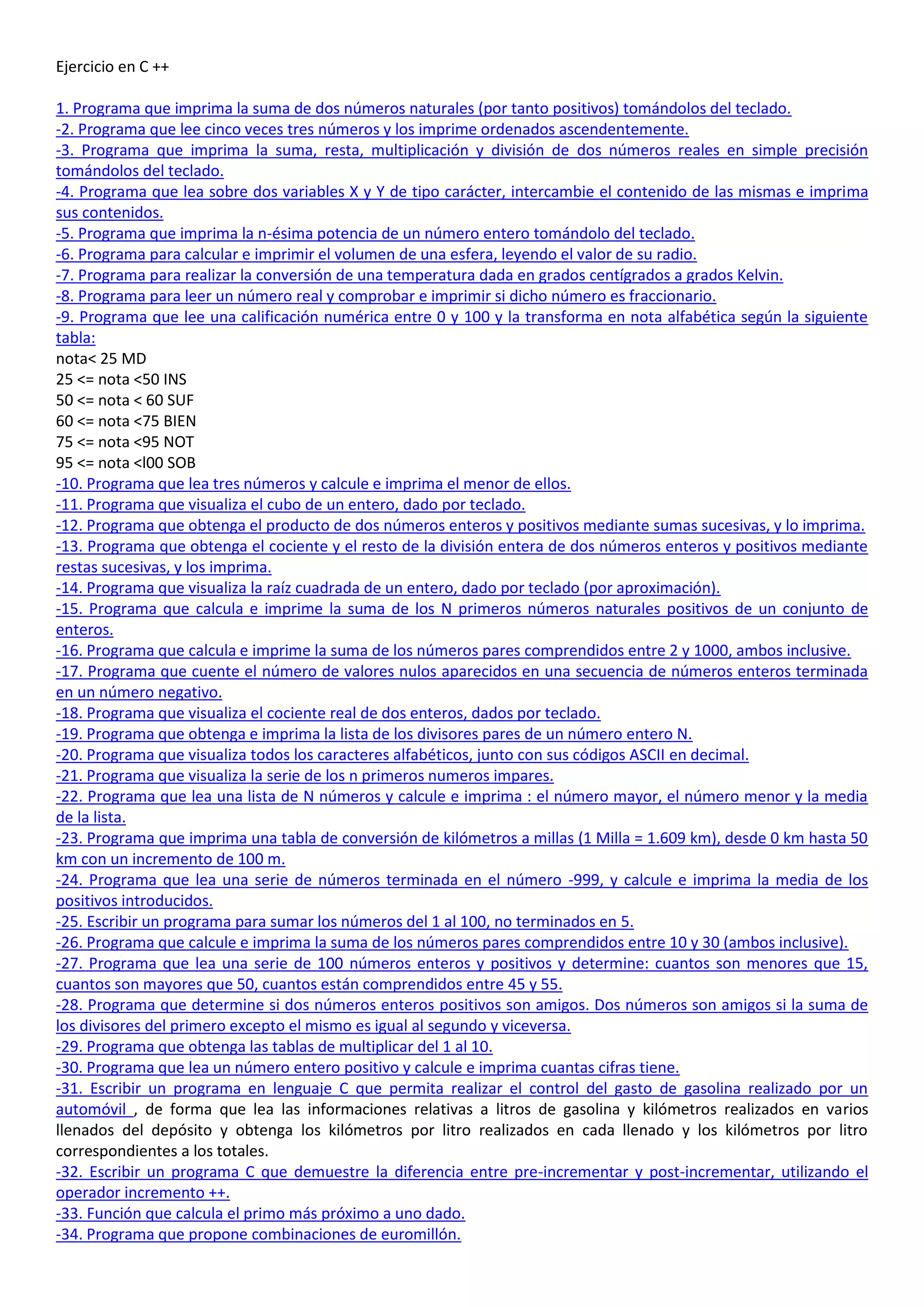 Ejercicio en C ++

1. Programa que imprima la suma de dos números naturales (por tanto positivos) tomándolos del teclado.
-2. Programa que lee cinco veces tres números y los imprime ordenados ascendentemente.
-3. Programa que imprima la suma, resta, multiplicación y división de dos números reales en simple precisión
tomándolos del teclado.
-4. Programa que lea sobre dos variables X y Y de tipo carácter, intercambie el contenido de las mismas e imprima
sus contenidos.
-5. Programa que imprima la n-ésima potencia de un número entero tomándolo del teclado.
-6. Programa para calcular e imprimir el volumen de una esfera, leyendo el valor de su radio.
-7. Programa para realizar la conversión de una temperatura dada en grados centígrados a grados Kelvin.
-8. Programa para leer un número real y comprobar e imprimir si dicho número es fraccionario.
-9. Programa que lee una calificación numérica entre 0 y 100 y la transforma en nota alfabética según la siguiente
tabla:
nota< 25 MD
25 <= nota <50 INS
50 <= nota < 60 SUF
60 <= nota <75 BIEN
75 <= nota <95 NOT
95 <= nota <l00 SOB
-10. Programa que lea tres números y calcule e imprima el menor de ellos.
-11. Programa que visualiza el cubo de un entero, dado por teclado.
-12. Programa que obtenga el producto de dos números enteros y positivos mediante sumas sucesivas, y lo imprima.
-13. Programa que obtenga el cociente y el resto de la división entera de dos números enteros y positivos mediante
restas sucesivas, y los imprima.
-14. Programa que visualiza la raíz cuadrada de un entero, dado por teclado (por aproximación).
-15. Programa que calcula e imprime la suma de los N primeros números naturales positivos de un conjunto de
enteros.
-16. Programa que calcula e imprime la suma de los números pares comprendidos entre 2 y 1000, ambos inclusive.
-17. Programa que cuente el número de valores nulos aparecidos en una secuencia de números enteros terminada
en un número negativo.
-18. Programa que visualiza el cociente real de dos enteros, dados por teclado.
-19. Programa que obtenga e imprima la lista de los divisores pares de un número entero N.
-20. Programa que visualiza todos los caracteres alfabéticos, junto con sus códigos ASCII en decimal.
-21. Programa que visualiza la serie de los n primeros numeros impares.
-22. Programa que lea una lista de N números y calcule e imprima : el número mayor, el número menor y la media
de la lista.
-23. Programa que imprima una tabla de conversión de kilómetros a millas (1 Milla = 1.609 km), desde 0 km hasta 50
km con un incremento de 100 m.
-24. Programa que lea una serie de números terminada en el número -999, y calcule e imprima la media de los
positivos introducidos.
-25. Escribir un programa para sumar los números del 1 al 100, no terminados en 5.
-26. Programa que calcule e imprima la suma de los números pares comprendidos entre 10 y 30 (ambos inclusive).
-27. Programa que lea una serie de 100 números enteros y positivos y determine: cuantos son menores que 15,
cuantos son mayores que 50, cuantos están comprendidos entre 45 y 55.
-28. Programa que determine si dos números enteros positivos son amigos. Dos números son amigos si la suma de
los divisores del primero excepto el mismo es igual al segundo y viceversa.
-29. Programa que obtenga las tablas de multiplicar del 1 al 10.
-30. Programa que lea un número entero positivo y calcule e imprima cuantas cifras tiene.
-31. Escribir un programa en lenguaje C que permita realizar el control del gasto de gasolina realizado por un
automóvil , de forma que lea las informaciones relativas a litros de gasolina y kilómetros realizados en varios
llenados del depósito y obtenga los kilómetros por litro realizados en cada llenado y los kilómetros por litro
correspondientes a los totales.
-32. Escribir un programa C que demuestre la diferencia entre pre-incrementar y post-incrementar, utilizando el
operador incremento ++.
-33. Función que calcula el primo más próximo a uno dado.
-34. Programa que propone combinaciones de euromillón.
 