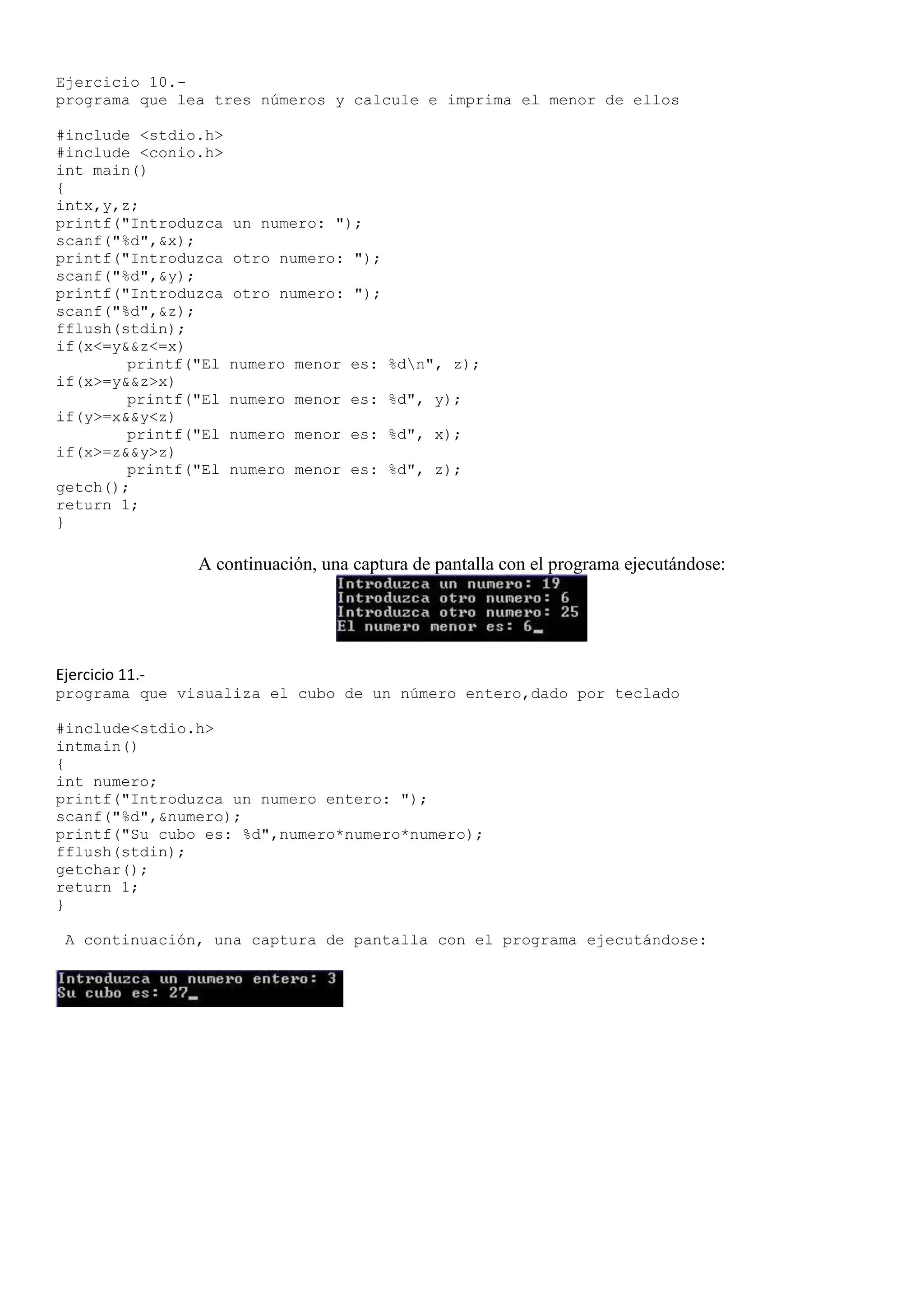 Ejercicio 10.-
programa que lea tres números y calcule e imprima el menor de ellos

#include <stdio.h>
#include <conio.h>
int main()
{
intx,y,z;
printf("Introduzca   un numero: ");
scanf("%d",&x);
printf("Introduzca   otro numero: ");
scanf("%d",&y);
printf("Introduzca   otro numero: ");
scanf("%d",&z);
fflush(stdin);
if(x<=y&&z<=x)
        printf("El   numero menor es: %dn", z);
if(x>=y&&z>x)
        printf("El   numero menor es: %d", y);
if(y>=x&&y<z)
        printf("El   numero menor es: %d", x);
if(x>=z&&y>z)
        printf("El   numero menor es: %d", z);
getch();
return 1;
}

                 A continuación, una captura de pantalla con el programa ejecutándose:




Ejercicio 11.-
programa que visualiza el cubo de un número entero,dado por teclado

#include<stdio.h>
intmain()
{
int numero;
printf("Introduzca un numero entero: ");
scanf("%d",&numero);
printf("Su cubo es: %d",numero*numero*numero);
fflush(stdin);
getchar();
return 1;
}

 A continuación, una captura de pantalla con el programa ejecutándose:
 