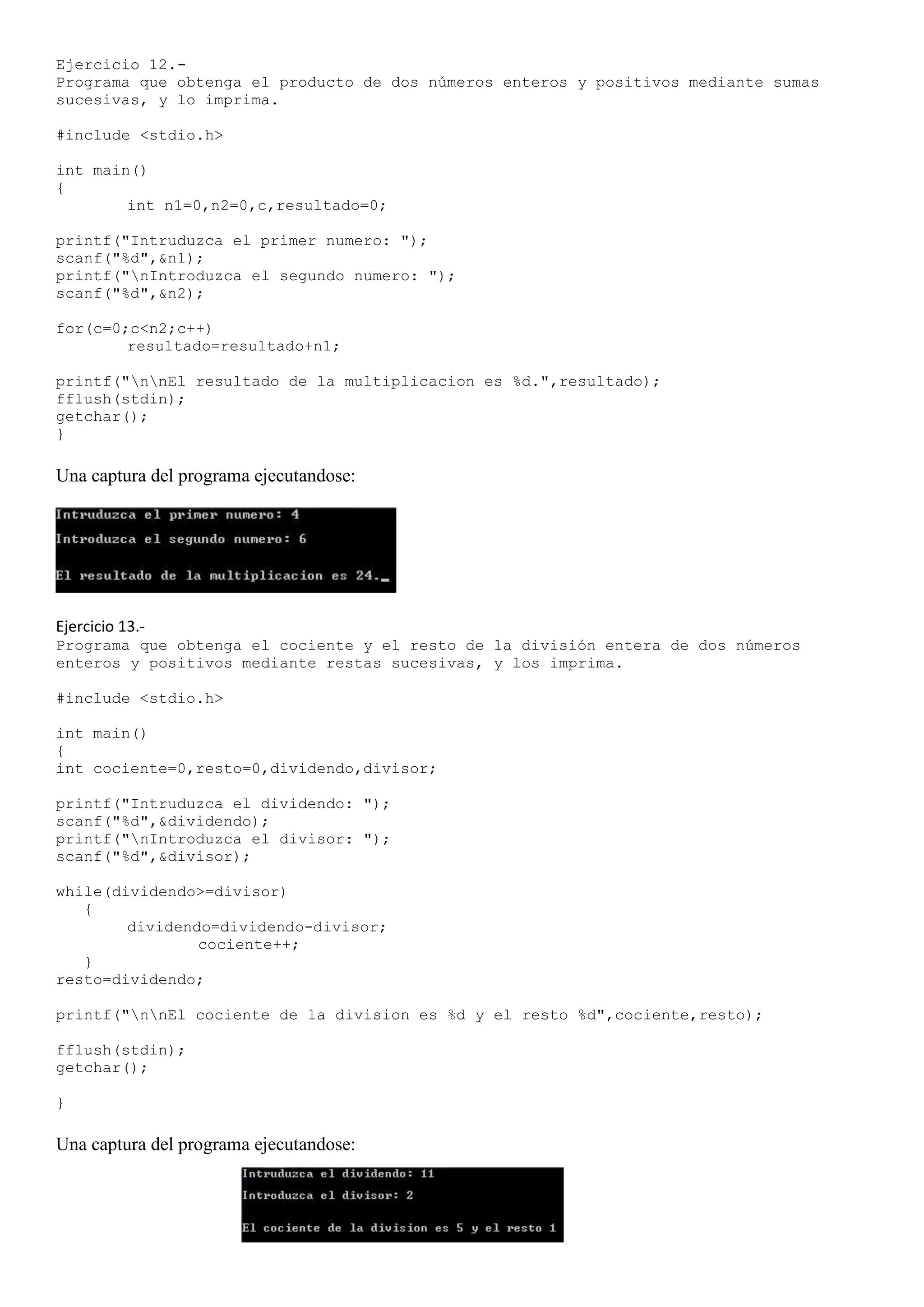 Ejercicio 12.-
Programa que obtenga el producto de dos números enteros y positivos mediante sumas
sucesivas, y lo imprima.

#include <stdio.h>

int main()
{
        int n1=0,n2=0,c,resultado=0;

printf("Intruduzca el primer numero: ");
scanf("%d",&n1);
printf("nIntroduzca el segundo numero: ");
scanf("%d",&n2);

for(c=0;c<n2;c++)
        resultado=resultado+n1;

printf("nnEl resultado de la multiplicacion es %d.",resultado);
fflush(stdin);
getchar();
}

Una captura del programa ejecutandose:




Ejercicio 13.-
Programa que obtenga el cociente y el resto de la división entera de dos números
enteros y positivos mediante restas sucesivas, y los imprima.

#include <stdio.h>

int main()
{
int cociente=0,resto=0,dividendo,divisor;

printf("Intruduzca el dividendo: ");
scanf("%d",&dividendo);
printf("nIntroduzca el divisor: ");
scanf("%d",&divisor);

while(dividendo>=divisor)
   {
        dividendo=dividendo-divisor;
                cociente++;
   }
resto=dividendo;

printf("nnEl cociente de la division es %d y el resto %d",cociente,resto);

fflush(stdin);
getchar();

}

Una captura del programa ejecutandose:
 