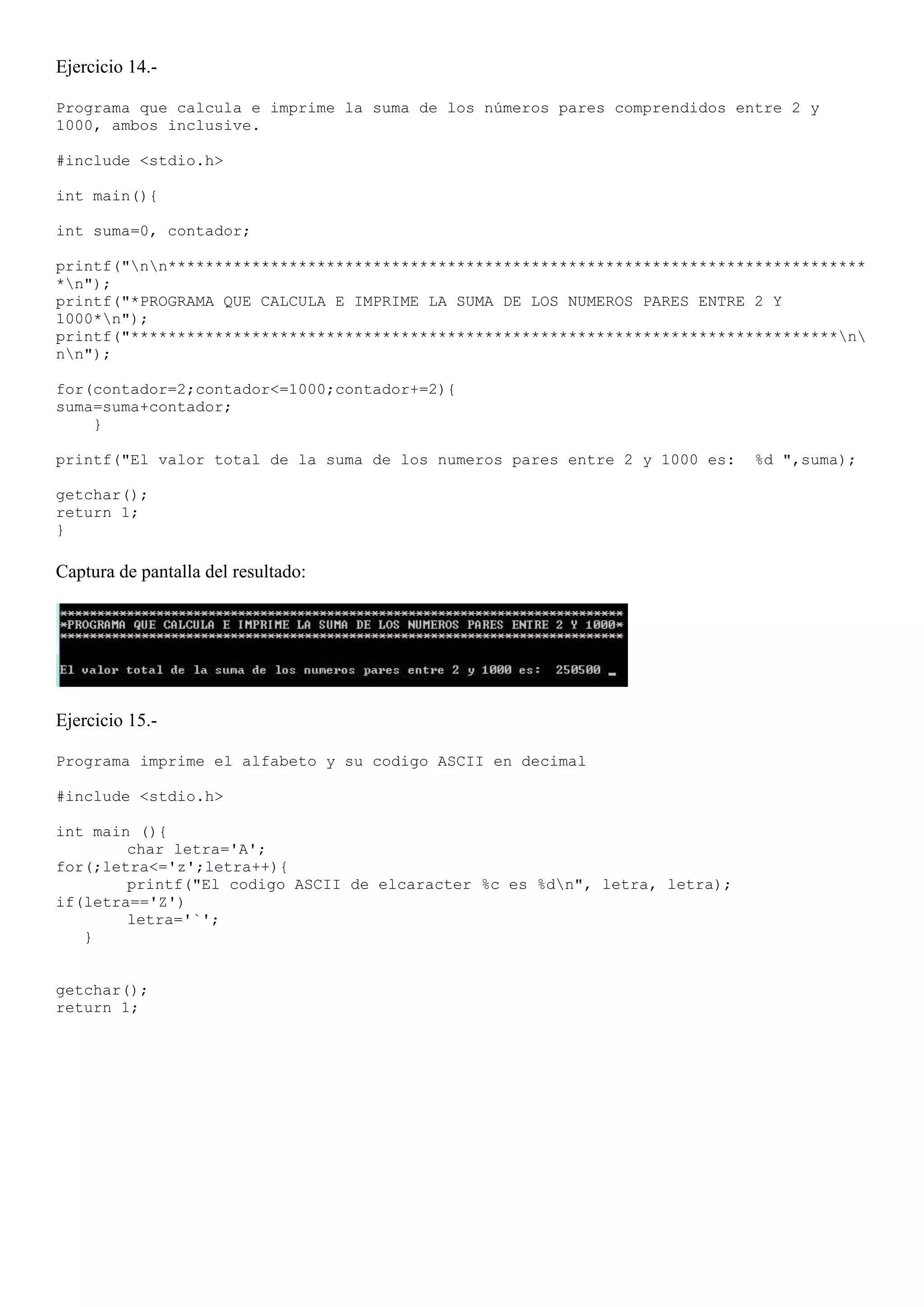 Ejercicio 14.-

Programa que calcula e imprime la suma de los números pares comprendidos entre 2 y
1000, ambos inclusive.

#include <stdio.h>

int main(){

int suma=0, contador;

printf("nn***************************************************************************
*n");
printf("*PROGRAMA QUE CALCULA E IMPRIME LA SUMA DE LOS NUMEROS PARES ENTRE 2 Y
1000*n");
printf("****************************************************************************n
nn");

for(contador=2;contador<=1000;contador+=2){
suma=suma+contador;
    }

printf("El valor total de la suma de los numeros pares entre 2 y 1000 es:   %d ",suma);

getchar();
return 1;
}

Captura de pantalla del resultado:




Ejercicio 15.-

Programa imprime el alfabeto y su codigo ASCII en decimal

#include <stdio.h>

int main (){
        char letra='A';
for(;letra<='z';letra++){
        printf("El codigo ASCII de elcaracter %c es %dn", letra, letra);
if(letra=='Z')
        letra='`';
   }


getchar();
return 1;
 