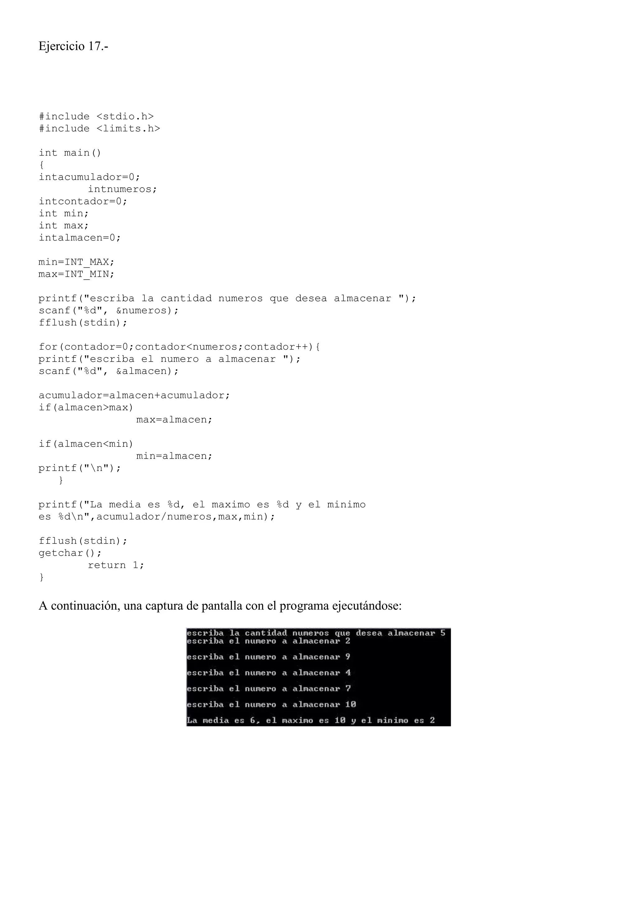 Ejercicio 17.-




#include <stdio.h>
#include <limits.h>

int main()
{
intacumulador=0;
        intnumeros;
intcontador=0;
int min;
int max;
intalmacen=0;

min=INT_MAX;
max=INT_MIN;

printf("escriba la cantidad numeros que desea almacenar ");
scanf("%d", &numeros);
fflush(stdin);

for(contador=0;contador<numeros;contador++){
printf("escriba el numero a almacenar ");
scanf("%d", &almacen);

acumulador=almacen+acumulador;
if(almacen>max)
                max=almacen;

if(almacen<min)
                  min=almacen;
printf("n");
   }

printf("La media es %d, el maximo es %d y el minimo
es %dn",acumulador/numeros,max,min);

fflush(stdin);
getchar();
        return 1;
}

A continuación, una captura de pantalla con el programa ejecutándose:
 