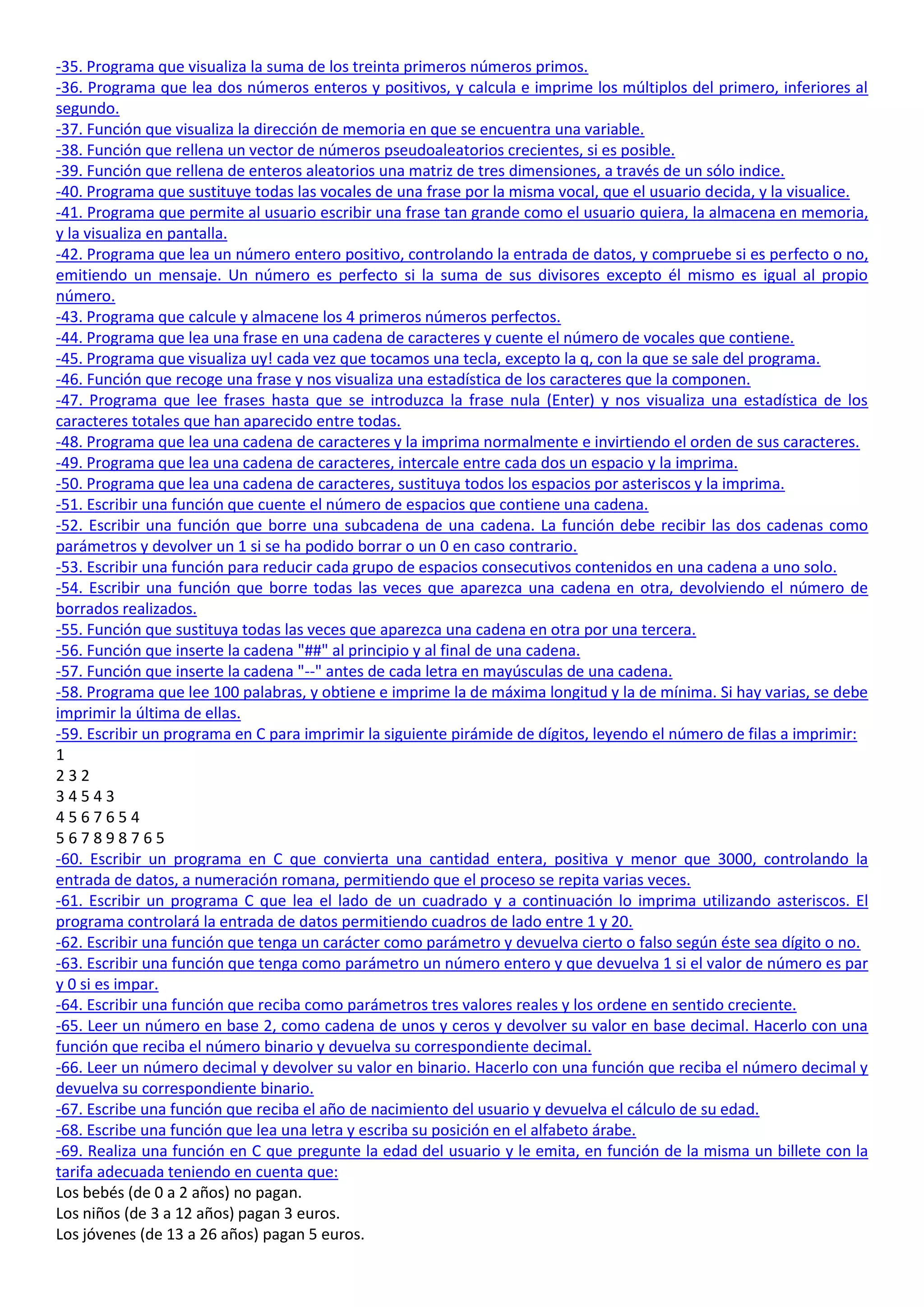 -35. Programa que visualiza la suma de los treinta primeros números primos.
-36. Programa que lea dos números enteros y positivos, y calcula e imprime los múltiplos del primero, inferiores al
segundo.
-37. Función que visualiza la dirección de memoria en que se encuentra una variable.
-38. Función que rellena un vector de números pseudoaleatorios crecientes, si es posible.
-39. Función que rellena de enteros aleatorios una matriz de tres dimensiones, a través de un sólo indice.
-40. Programa que sustituye todas las vocales de una frase por la misma vocal, que el usuario decida, y la visualice.
-41. Programa que permite al usuario escribir una frase tan grande como el usuario quiera, la almacena en memoria,
y la visualiza en pantalla.
-42. Programa que lea un número entero positivo, controlando la entrada de datos, y compruebe si es perfecto o no,
emitiendo un mensaje. Un número es perfecto si la suma de sus divisores excepto él mismo es igual al propio
número.
-43. Programa que calcule y almacene los 4 primeros números perfectos.
-44. Programa que lea una frase en una cadena de caracteres y cuente el número de vocales que contiene.
-45. Programa que visualiza uy! cada vez que tocamos una tecla, excepto la q, con la que se sale del programa.
-46. Función que recoge una frase y nos visualiza una estadística de los caracteres que la componen.
-47. Programa que lee frases hasta que se introduzca la frase nula (Enter) y nos visualiza una estadística de los
caracteres totales que han aparecido entre todas.
-48. Programa que lea una cadena de caracteres y la imprima normalmente e invirtiendo el orden de sus caracteres.
-49. Programa que lea una cadena de caracteres, intercale entre cada dos un espacio y la imprima.
-50. Programa que lea una cadena de caracteres, sustituya todos los espacios por asteriscos y la imprima.
-51. Escribir una función que cuente el número de espacios que contiene una cadena.
-52. Escribir una función que borre una subcadena de una cadena. La función debe recibir las dos cadenas como
parámetros y devolver un 1 si se ha podido borrar o un 0 en caso contrario.
-53. Escribir una función para reducir cada grupo de espacios consecutivos contenidos en una cadena a uno solo.
-54. Escribir una función que borre todas las veces que aparezca una cadena en otra, devolviendo el número de
borrados realizados.
-55. Función que sustituya todas las veces que aparezca una cadena en otra por una tercera.
-56. Función que inserte la cadena "##" al principio y al final de una cadena.
-57. Función que inserte la cadena "--" antes de cada letra en mayúsculas de una cadena.
-58. Programa que lee 100 palabras, y obtiene e imprime la de máxima longitud y la de mínima. Si hay varias, se debe
imprimir la última de ellas.
-59. Escribir un programa en C para imprimir la siguiente pirámide de dígitos, leyendo el número de filas a imprimir:
1
232
34543
4567654
567898765
-60. Escribir un programa en C que convierta una cantidad entera, positiva y menor que 3000, controlando la
entrada de datos, a numeración romana, permitiendo que el proceso se repita varias veces.
-61. Escribir un programa C que lea el lado de un cuadrado y a continuación lo imprima utilizando asteriscos. El
programa controlará la entrada de datos permitiendo cuadros de lado entre 1 y 20.
-62. Escribir una función que tenga un carácter como parámetro y devuelva cierto o falso según éste sea dígito o no.
-63. Escribir una función que tenga como parámetro un número entero y que devuelva 1 si el valor de número es par
y 0 si es impar.
-64. Escribir una función que reciba como parámetros tres valores reales y los ordene en sentido creciente.
-65. Leer un número en base 2, como cadena de unos y ceros y devolver su valor en base decimal. Hacerlo con una
función que reciba el número binario y devuelva su correspondiente decimal.
-66. Leer un número decimal y devolver su valor en binario. Hacerlo con una función que reciba el número decimal y
devuelva su correspondiente binario.
-67. Escribe una función que reciba el año de nacimiento del usuario y devuelva el cálculo de su edad.
-68. Escribe una función que lea una letra y escriba su posición en el alfabeto árabe.
-69. Realiza una función en C que pregunte la edad del usuario y le emita, en función de la misma un billete con la
tarifa adecuada teniendo en cuenta que:
Los bebés (de 0 a 2 años) no pagan.
Los niños (de 3 a 12 años) pagan 3 euros.
Los jóvenes (de 13 a 26 años) pagan 5 euros.
 