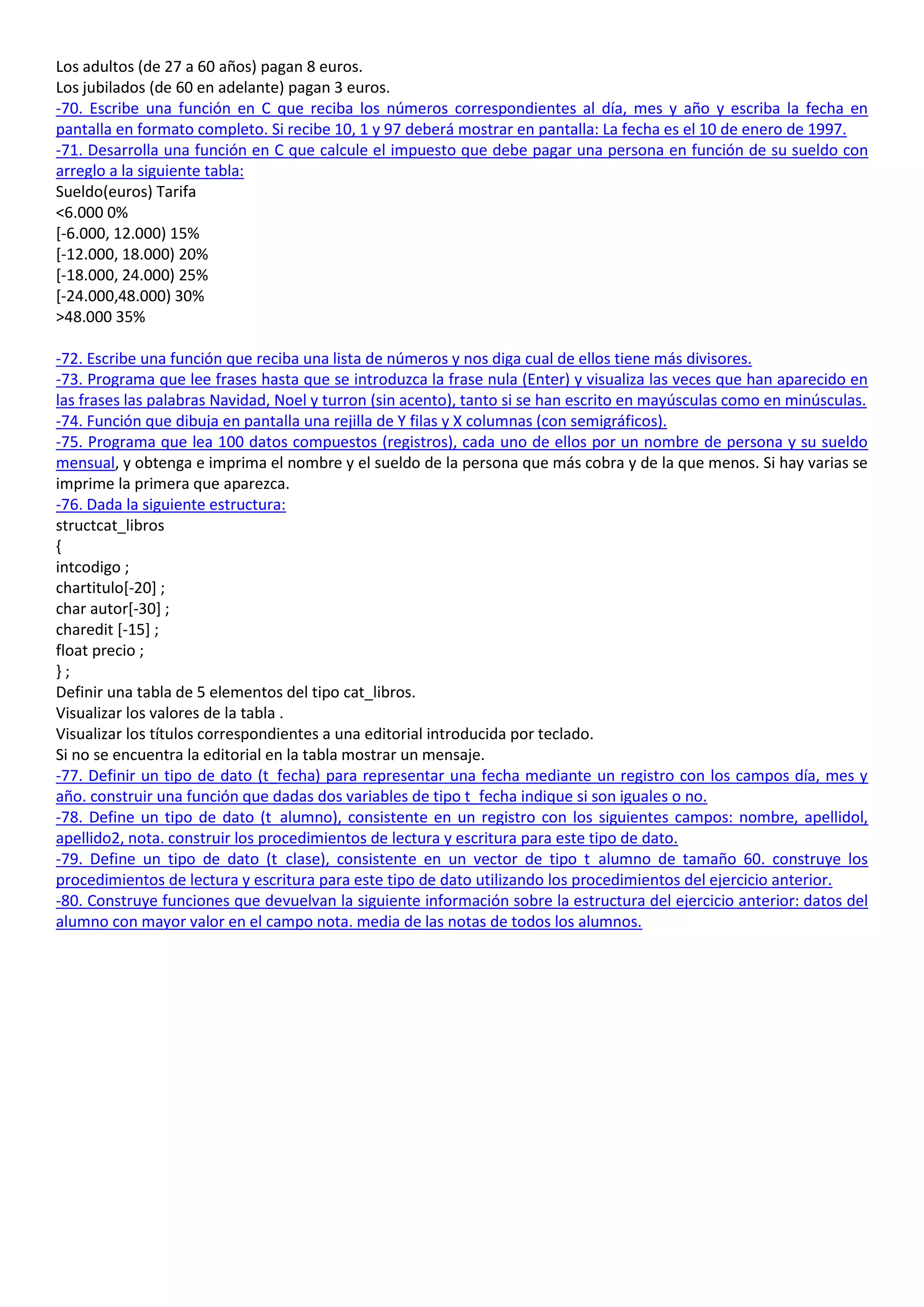 Los adultos (de 27 a 60 años) pagan 8 euros.
Los jubilados (de 60 en adelante) pagan 3 euros.
-70. Escribe una función en C que reciba los números correspondientes al día, mes y año y escriba la fecha en
pantalla en formato completo. Si recibe 10, 1 y 97 deberá mostrar en pantalla: La fecha es el 10 de enero de 1997.
-71. Desarrolla una función en C que calcule el impuesto que debe pagar una persona en función de su sueldo con
arreglo a la siguiente tabla:
Sueldo(euros) Tarifa
<6.000 0%
[-6.000, 12.000) 15%
[-12.000, 18.000) 20%
[-18.000, 24.000) 25%
[-24.000,48.000) 30%
>48.000 35%

-72. Escribe una función que reciba una lista de números y nos diga cual de ellos tiene más divisores.
-73. Programa que lee frases hasta que se introduzca la frase nula (Enter) y visualiza las veces que han aparecido en
las frases las palabras Navidad, Noel y turron (sin acento), tanto si se han escrito en mayúsculas como en minúsculas.
-74. Función que dibuja en pantalla una rejilla de Y filas y X columnas (con semigráficos).
-75. Programa que lea 100 datos compuestos (registros), cada uno de ellos por un nombre de persona y su sueldo
mensual, y obtenga e imprima el nombre y el sueldo de la persona que más cobra y de la que menos. Si hay varias se
imprime la primera que aparezca.
-76. Dada la siguiente estructura:
structcat_libros
{
intcodigo ;
chartitulo[-20] ;
char autor[-30] ;
charedit [-15] ;
float precio ;
};
Definir una tabla de 5 elementos del tipo cat_libros.
Visualizar los valores de la tabla .
Visualizar los títulos correspondientes a una editorial introducida por teclado.
Si no se encuentra la editorial en la tabla mostrar un mensaje.
-77. Definir un tipo de dato (t_fecha) para representar una fecha mediante un registro con los campos día, mes y
año. construir una función que dadas dos variables de tipo t_fecha indique si son iguales o no.
-78. Define un tipo de dato (t_alumno), consistente en un registro con los siguientes campos: nombre, apellidol,
apellido2, nota. construir los procedimientos de lectura y escritura para este tipo de dato.
-79. Define un tipo de dato (t_clase), consistente en un vector de tipo t_alumno de tamaño 60. construye los
procedimientos de lectura y escritura para este tipo de dato utilizando los procedimientos del ejercicio anterior.
-80. Construye funciones que devuelvan la siguiente información sobre la estructura del ejercicio anterior: datos del
alumno con mayor valor en el campo nota. media de las notas de todos los alumnos.
 