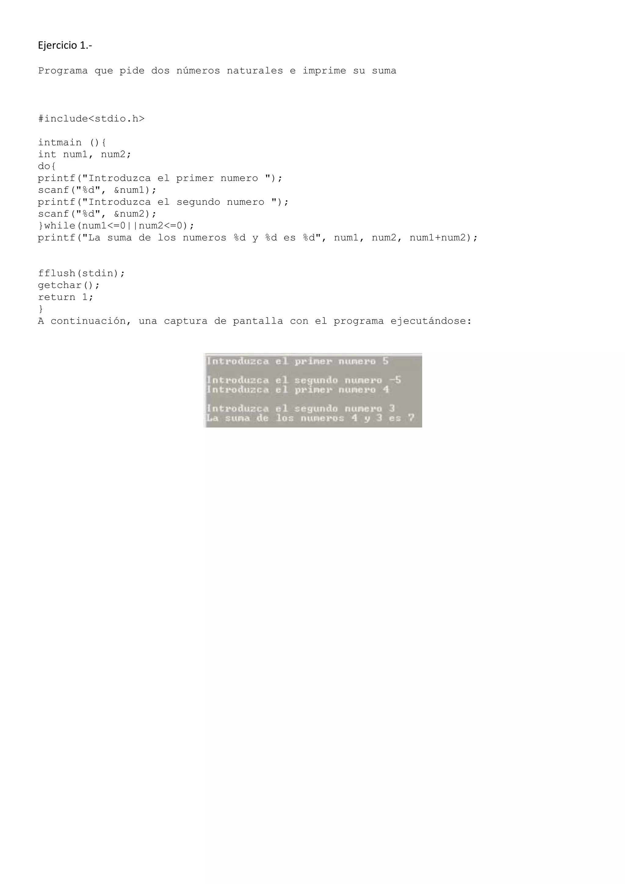 Ejercicio 1.-

Programa que pide dos números naturales e imprime su suma



#include<stdio.h>

intmain (){
int num1, num2;
do{
printf("Introduzca el primer numero ");
scanf("%d", &num1);
printf("Introduzca el segundo numero ");
scanf("%d", &num2);
}while(num1<=0||num2<=0);
printf("La suma de los numeros %d y %d es %d", num1, num2, num1+num2);


fflush(stdin);
getchar();
return 1;
}
A continuación, una captura de pantalla con el programa ejecutándose:
 