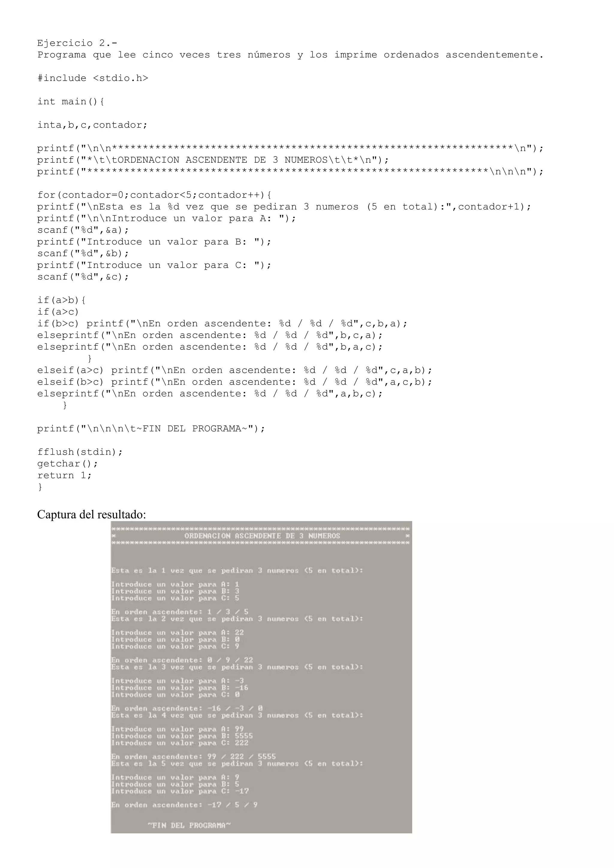 Ejercicio 2.-
Programa que lee cinco veces tres números y los imprime ordenados ascendentemente.

#include <stdio.h>

int main(){

inta,b,c,contador;

printf("nn*****************************************************************n");
printf("*ttORDENACION ASCENDENTE DE 3 NUMEROStt*n");
printf("*****************************************************************nnn");

for(contador=0;contador<5;contador++){
printf("nEsta es la %d vez que se pediran 3 numeros (5 en total):",contador+1);
printf("nnIntroduce un valor para A: ");
scanf("%d",&a);
printf("Introduce un valor para B: ");
scanf("%d",&b);
printf("Introduce un valor para C: ");
scanf("%d",&c);

if(a>b){
if(a>c)
if(b>c) printf("nEn orden ascendente: %d / %d / %d",c,b,a);
elseprintf("nEn orden ascendente: %d / %d / %d",b,c,a);
elseprintf("nEn orden ascendente: %d / %d / %d",b,a,c);
         }
elseif(a>c) printf("nEn orden ascendente: %d / %d / %d",c,a,b);
elseif(b>c) printf("nEn orden ascendente: %d / %d / %d",a,c,b);
elseprintf("nEn orden ascendente: %d / %d / %d",a,b,c);
    }

printf("nnnt~FIN DEL PROGRAMA~");

fflush(stdin);
getchar();
return 1;
}

Captura del resultado:
 