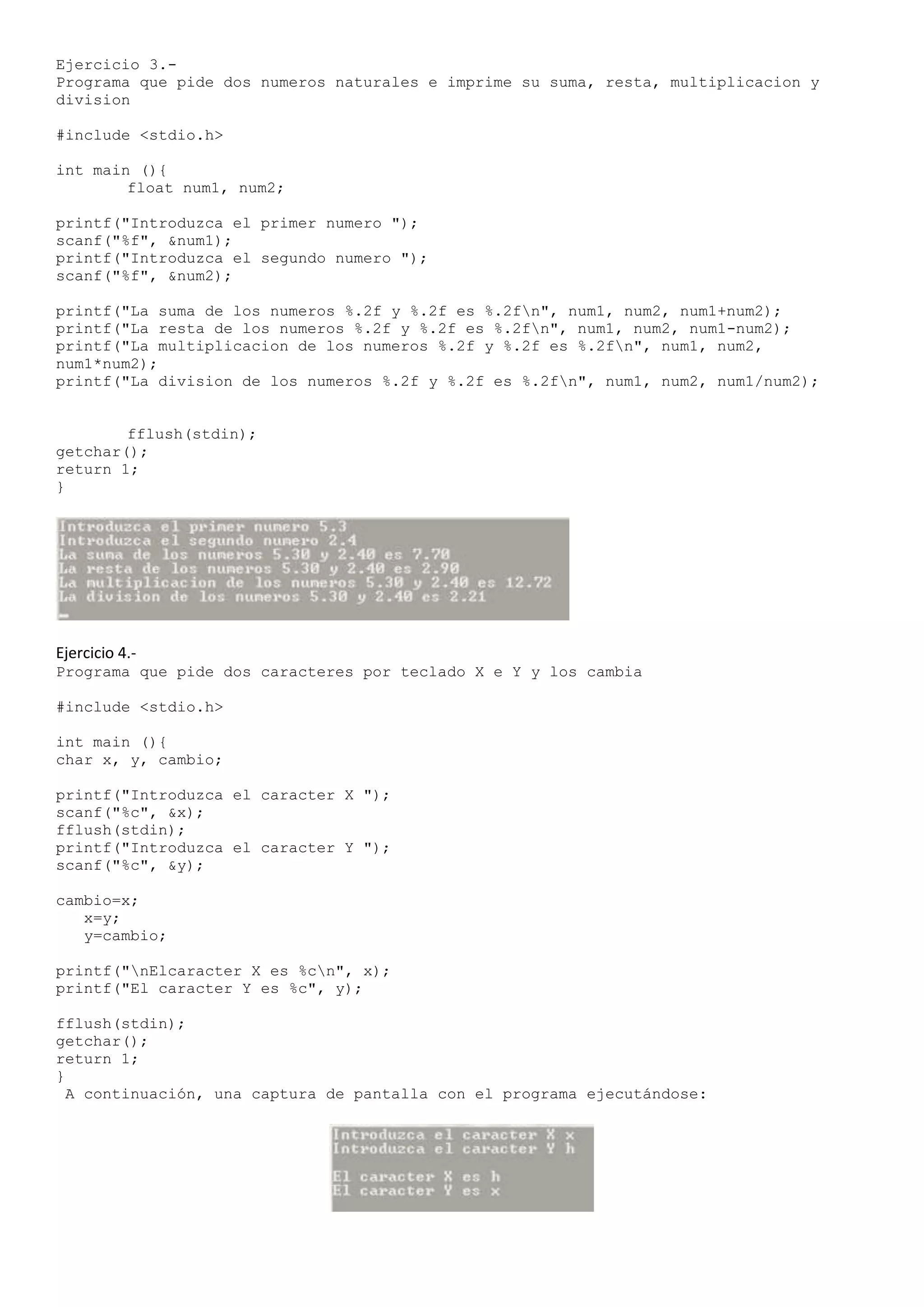 Ejercicio 3.-
Programa que pide dos numeros naturales e imprime su suma, resta, multiplicacion y
division

#include <stdio.h>

int main (){
        float num1, num2;

printf("Introduzca el primer numero ");
scanf("%f", &num1);
printf("Introduzca el segundo numero ");
scanf("%f", &num2);

printf("La suma de los numeros %.2f y %.2f es %.2fn", num1, num2, num1+num2);
printf("La resta de los numeros %.2f y %.2f es %.2fn", num1, num2, num1-num2);
printf("La multiplicacion de los numeros %.2f y %.2f es %.2fn", num1, num2,
num1*num2);
printf("La division de los numeros %.2f y %.2f es %.2fn", num1, num2, num1/num2);


        fflush(stdin);
getchar();
return 1;
}




Ejercicio 4.-
Programa que pide dos caracteres por teclado X e Y y los cambia

#include <stdio.h>

int main (){
char x, y, cambio;

printf("Introduzca el caracter X ");
scanf("%c", &x);
fflush(stdin);
printf("Introduzca el caracter Y ");
scanf("%c", &y);

cambio=x;
   x=y;
   y=cambio;

printf("nElcaracter X es %cn", x);
printf("El caracter Y es %c", y);

fflush(stdin);
getchar();
return 1;
}
  A continuación, una captura de pantalla con el programa ejecutándose:
 