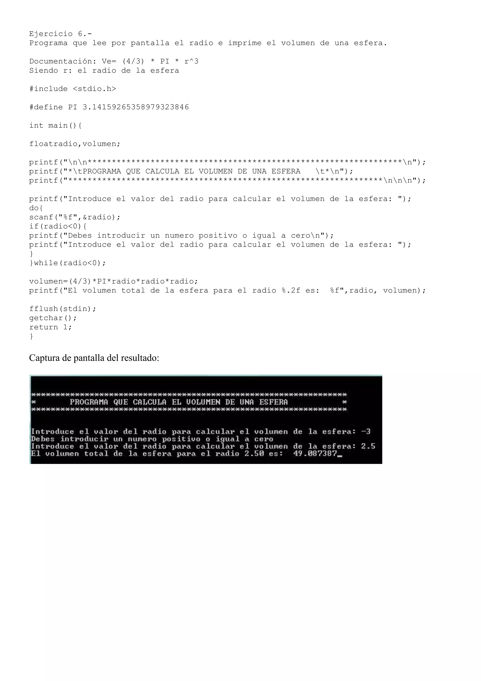 Ejercicio 6.-
Programa que lee por pantalla el radio e imprime el volumen de una esfera.

Documentación: Ve= (4/3) * PI * r^3
Siendo r: el radio de la esfera

#include <stdio.h>

#define PI 3.14159265358979323846

int main(){

floatradio,volumen;

printf("nn*****************************************************************n");
printf("*tPROGRAMA QUE CALCULA EL VOLUMEN DE UNA ESFERA   t*n");
printf("*****************************************************************nnn");

printf("Introduce el valor del radio para calcular el volumen de la esfera: ");
do{
scanf("%f",&radio);
if(radio<0){
printf("Debes introducir un numero positivo o igual a ceron");
printf("Introduce el valor del radio para calcular el volumen de la esfera: ");
}
}while(radio<0);

volumen=(4/3)*PI*radio*radio*radio;
printf("El volumen total de la esfera para el radio %.2f es:   %f",radio, volumen);

fflush(stdin);
getchar();
return 1;
}

Captura de pantalla del resultado:
 