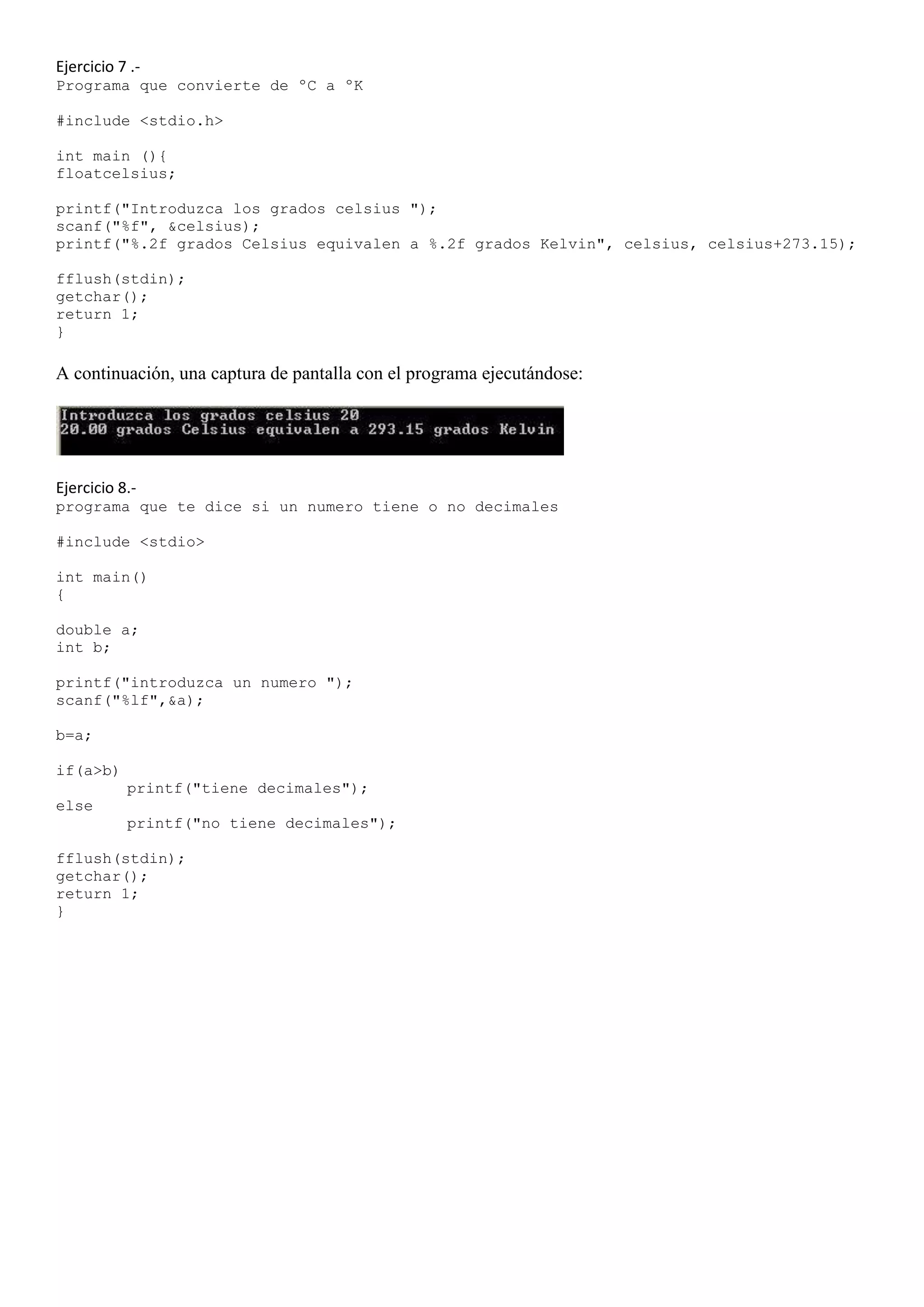 Ejercicio 7 .-
Programa que convierte de ºC a ºK

#include <stdio.h>

int main (){
floatcelsius;

printf("Introduzca los grados celsius ");
scanf("%f", &celsius);
printf("%.2f grados Celsius equivalen a %.2f grados Kelvin", celsius, celsius+273.15);

fflush(stdin);
getchar();
return 1;
}

A continuación, una captura de pantalla con el programa ejecutándose:




Ejercicio 8.-
programa que te dice si un numero tiene o no decimales

#include <stdio>

int main()
{

double a;
int b;

printf("introduzca un numero ");
scanf("%lf",&a);

b=a;

if(a>b)
           printf("tiene decimales");
else
           printf("no tiene decimales");

fflush(stdin);
getchar();
return 1;
}
 