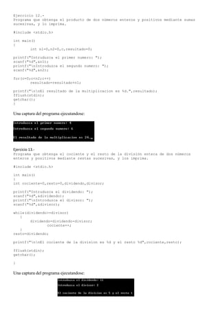 Ejercicio 12.-
Programa que obtenga el producto de dos números enteros y positivos mediante sumas
sucesivas, y lo imprima.

#include <stdio.h>

int main()
{
        int n1=0,n2=0,c,resultado=0;

printf("Intruduzca el primer numero: ");
scanf("%d",&n1);
printf("nIntroduzca el segundo numero: ");
scanf("%d",&n2);

for(c=0;c<n2;c++)
        resultado=resultado+n1;

printf("nnEl resultado de la multiplicacion es %d.",resultado);
fflush(stdin);
getchar();
}

Una captura del programa ejecutandose:




Ejercicio 13.-
Programa que obtenga el cociente y el resto de la división entera de dos números
enteros y positivos mediante restas sucesivas, y los imprima.

#include <stdio.h>

int main()
{
int cociente=0,resto=0,dividendo,divisor;

printf("Intruduzca el dividendo: ");
scanf("%d",&dividendo);
printf("nIntroduzca el divisor: ");
scanf("%d",&divisor);

while(dividendo>=divisor)
   {
        dividendo=dividendo-divisor;
                cociente++;
   }
resto=dividendo;

printf("nnEl cociente de la division es %d y el resto %d",cociente,resto);

fflush(stdin);
getchar();

}

Una captura del programa ejecutandose:
 