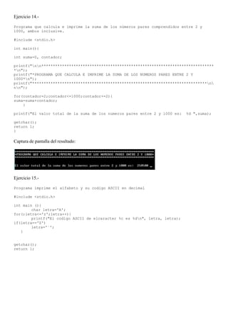 Ejercicio 14.-

Programa que calcula e imprime la suma de los números pares comprendidos entre 2 y
1000, ambos inclusive.

#include <stdio.h>

int main(){

int suma=0, contador;

printf("nn***************************************************************************
*n");
printf("*PROGRAMA QUE CALCULA E IMPRIME LA SUMA DE LOS NUMEROS PARES ENTRE 2 Y
1000*n");
printf("****************************************************************************n
nn");

for(contador=2;contador<=1000;contador+=2){
suma=suma+contador;
    }

printf("El valor total de la suma de los numeros pares entre 2 y 1000 es:   %d ",suma);

getchar();
return 1;
}

Captura de pantalla del resultado:




Ejercicio 15.-

Programa imprime el alfabeto y su codigo ASCII en decimal

#include <stdio.h>

int main (){
        char letra='A';
for(;letra<='z';letra++){
        printf("El codigo ASCII de elcaracter %c es %dn", letra, letra);
if(letra=='Z')
        letra='`';
   }


getchar();
return 1;
 