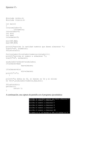 Ejercicio 17.-




#include <stdio.h>
#include <limits.h>

int main()
{
intacumulador=0;
        intnumeros;
intcontador=0;
int min;
int max;
intalmacen=0;

min=INT_MAX;
max=INT_MIN;

printf("escriba la cantidad numeros que desea almacenar ");
scanf("%d", &numeros);
fflush(stdin);

for(contador=0;contador<numeros;contador++){
printf("escriba el numero a almacenar ");
scanf("%d", &almacen);

acumulador=almacen+acumulador;
if(almacen>max)
                max=almacen;

if(almacen<min)
                  min=almacen;
printf("n");
   }

printf("La media es %d, el maximo es %d y el minimo
es %dn",acumulador/numeros,max,min);

fflush(stdin);
getchar();
        return 1;
}

A continuación, una captura de pantalla con el programa ejecutándose:
 