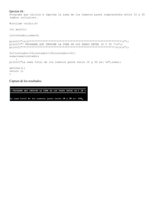 Ejercicio 19.-
Programa que calcule e imprima la suma de los números pares comprendidos entre 10 y 30
(ambos inclusive).

#include <stdio.h>

int main(){

intcontador,suma=0;

printf("nn***********************************************************n");
printf("* PROGRAMA QUE IMPRIME LA SUMA DE LOS PARES ENTRE 10 Y 30 *n");
printf("***********************************************************nnn");

for(contador=10;contador<=30;contador+=2){
suma=suma+contador;
    }
printf("La suma total de los numeros pares entre 10 y 30 es: %d",suma);

getchar();
return 1;
}

Captura de los resultados:
 