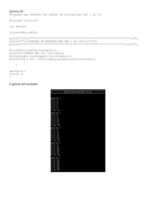 Ejercicio 20.-
Programa que obtenga las tablas de multiplicar del 1 al 10.

#include <stdio.h>

int main(){

intcontador,tabla;

printf("nn*****************************************************************n");
printf("*ttTABLAS DE MULTIPLICAR DEL 1 AL 10tt*n");
printf("*****************************************************************nnn");

for(tabla=1;tabla<=10;tabla++){
printf("nTABLA DEL %d: n",tabla);
for(contador=1;contador<=10;contador++){
printf("%d x %d = %dn",tabla,contador,tabla*contador);
         }
    }

getchar();
return 1;
}

Capturas del resultado:
 