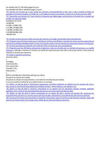 Los adultos (de 27 a 60 años) pagan 8 euros.
Los jubilados (de 60 en adelante) pagan 3 euros.
-70. Escribe una función en C que reciba los números correspondientes al día, mes y año y escriba la fecha en
pantalla en formato completo. Si recibe 10, 1 y 97 deberá mostrar en pantalla: La fecha es el 10 de enero de 1997.
-71. Desarrolla una función en C que calcule el impuesto que debe pagar una persona en función de su sueldo con
arreglo a la siguiente tabla:
Sueldo(euros) Tarifa
<6.000 0%
[-6.000, 12.000) 15%
[-12.000, 18.000) 20%
[-18.000, 24.000) 25%
[-24.000,48.000) 30%
>48.000 35%

-72. Escribe una función que reciba una lista de números y nos diga cual de ellos tiene más divisores.
-73. Programa que lee frases hasta que se introduzca la frase nula (Enter) y visualiza las veces que han aparecido en
las frases las palabras Navidad, Noel y turron (sin acento), tanto si se han escrito en mayúsculas como en minúsculas.
-74. Función que dibuja en pantalla una rejilla de Y filas y X columnas (con semigráficos).
-75. Programa que lea 100 datos compuestos (registros), cada uno de ellos por un nombre de persona y su sueldo
mensual, y obtenga e imprima el nombre y el sueldo de la persona que más cobra y de la que menos. Si hay varias se
imprime la primera que aparezca.
-76. Dada la siguiente estructura:
structcat_libros
{
intcodigo ;
chartitulo[-20] ;
char autor[-30] ;
charedit [-15] ;
float precio ;
};
Definir una tabla de 5 elementos del tipo cat_libros.
Visualizar los valores de la tabla .
Visualizar los títulos correspondientes a una editorial introducida por teclado.
Si no se encuentra la editorial en la tabla mostrar un mensaje.
-77. Definir un tipo de dato (t_fecha) para representar una fecha mediante un registro con los campos día, mes y
año. construir una función que dadas dos variables de tipo t_fecha indique si son iguales o no.
-78. Define un tipo de dato (t_alumno), consistente en un registro con los siguientes campos: nombre, apellidol,
apellido2, nota. construir los procedimientos de lectura y escritura para este tipo de dato.
-79. Define un tipo de dato (t_clase), consistente en un vector de tipo t_alumno de tamaño 60. construye los
procedimientos de lectura y escritura para este tipo de dato utilizando los procedimientos del ejercicio anterior.
-80. Construye funciones que devuelvan la siguiente información sobre la estructura del ejercicio anterior: datos del
alumno con mayor valor en el campo nota. media de las notas de todos los alumnos.
 