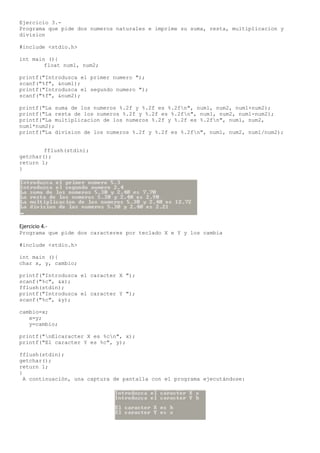Ejercicio 3.-
Programa que pide dos numeros naturales e imprime su suma, resta, multiplicacion y
division

#include <stdio.h>

int main (){
        float num1, num2;

printf("Introduzca el primer numero ");
scanf("%f", &num1);
printf("Introduzca el segundo numero ");
scanf("%f", &num2);

printf("La suma de los numeros %.2f y %.2f es %.2fn", num1, num2, num1+num2);
printf("La resta de los numeros %.2f y %.2f es %.2fn", num1, num2, num1-num2);
printf("La multiplicacion de los numeros %.2f y %.2f es %.2fn", num1, num2,
num1*num2);
printf("La division de los numeros %.2f y %.2f es %.2fn", num1, num2, num1/num2);


        fflush(stdin);
getchar();
return 1;
}




Ejercicio 4.-
Programa que pide dos caracteres por teclado X e Y y los cambia

#include <stdio.h>

int main (){
char x, y, cambio;

printf("Introduzca el caracter X ");
scanf("%c", &x);
fflush(stdin);
printf("Introduzca el caracter Y ");
scanf("%c", &y);

cambio=x;
   x=y;
   y=cambio;

printf("nElcaracter X es %cn", x);
printf("El caracter Y es %c", y);

fflush(stdin);
getchar();
return 1;
}
  A continuación, una captura de pantalla con el programa ejecutándose:
 
