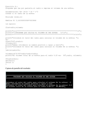 Ejercicio 6.-
Programa que lee por pantalla el radio e imprime el volumen de una esfera.

Documentación: Ve= (4/3) * PI * r^3
Siendo r: el radio de la esfera

#include <stdio.h>

#define PI 3.14159265358979323846

int main(){

floatradio,volumen;

printf("nn*****************************************************************n");
printf("*tPROGRAMA QUE CALCULA EL VOLUMEN DE UNA ESFERA   t*n");
printf("*****************************************************************nnn");

printf("Introduce el valor del radio para calcular el volumen de la esfera: ");
do{
scanf("%f",&radio);
if(radio<0){
printf("Debes introducir un numero positivo o igual a ceron");
printf("Introduce el valor del radio para calcular el volumen de la esfera: ");
}
}while(radio<0);

volumen=(4/3)*PI*radio*radio*radio;
printf("El volumen total de la esfera para el radio %.2f es:   %f",radio, volumen);

fflush(stdin);
getchar();
return 1;
}

Captura de pantalla del resultado:
 